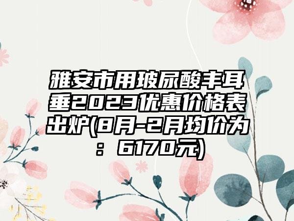 雅安市用玻尿酸丰耳垂2023优惠价格表出炉(8月-2月均价为：6170元)