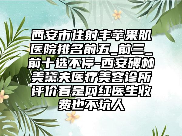 西安市注射丰苹果肌医院排名前五_前三_前十选不停-西安碑林美黛夫医疗美容诊所评价看是网红医生收费也不坑人