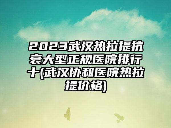 2023武汉热拉提抗衰大型正规医院排行十(武汉协和医院热拉提价格)