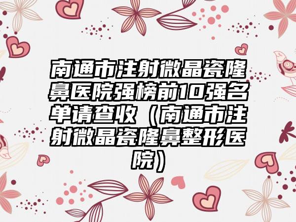 南通市注射微晶瓷隆鼻医院强榜前10强名单请查收（南通市注射微晶瓷隆鼻整形医院）