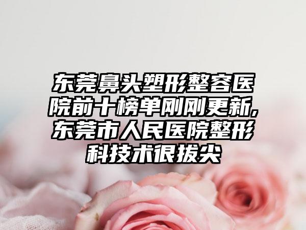 东莞鼻头塑形整容医院前十榜单刚刚更新,东莞市人民医院整形科技术很拔尖