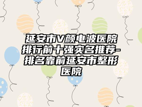 延安市V颜电波医院排行前十强实名推荐-排名靠前延安市整形医院