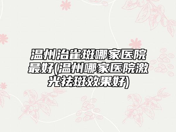 温州治雀斑哪家医院最好(温州哪家医院激光祛斑效果好)