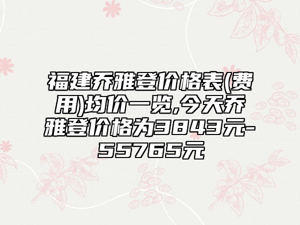 福建乔雅登价格表(费用)均价一览,今天乔雅登价格为3843元-55765元