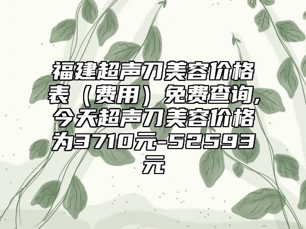 福建超声刀美容价格表（费用）免费查询,今天超声刀美容价格为3710元-52593元