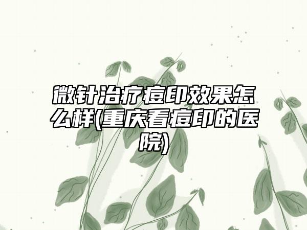 微针治疗痘印效果怎么样(重庆看痘印的医院)