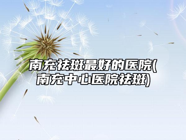 南充祛斑最好的医院(南充中心医院祛斑)