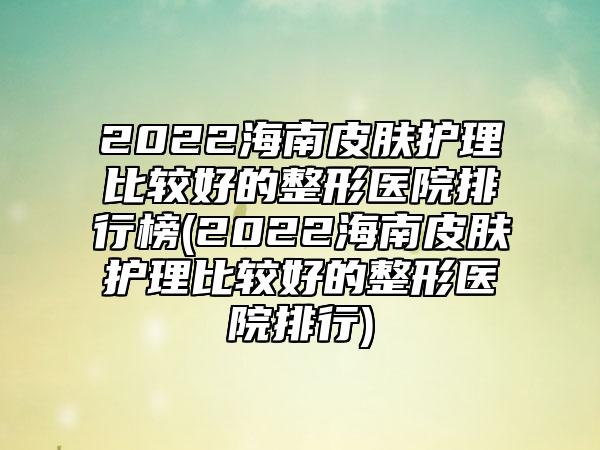 2022海南皮肤护理比较好的整形医院排行榜(2022海南皮肤护理比较好的整形医院排行)