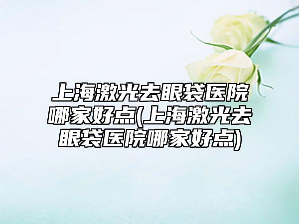 上海激光去眼袋医院哪家好点(上海激光去眼袋医院哪家好点)