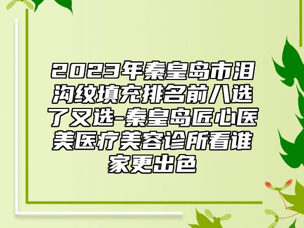 2023年秦皇岛市泪沟纹填充排名前八选了又选-秦皇岛匠心医美医疗美容诊所看谁家更出色