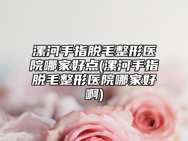 漯河手指脱毛整形医院哪家好点(漯河手指脱毛整形医院哪家好啊)