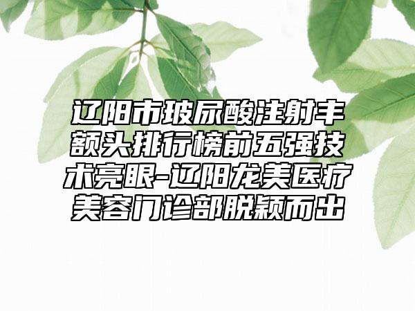 辽阳市玻尿酸注射丰额头排行榜前五强技术亮眼-辽阳龙美医疗美容门诊部脱颖而出