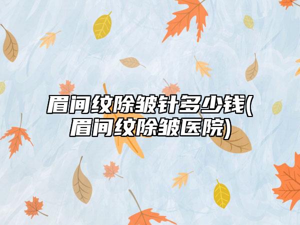 眉间纹除皱针多少钱(眉间纹除皱医院)