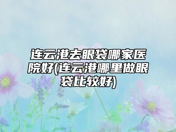 连云港去眼袋哪家医院好(连云港哪里做眼袋比较好)