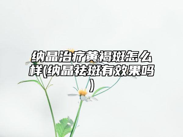 纳晶治疗黄褐斑怎么样(纳晶祛斑有效果吗)