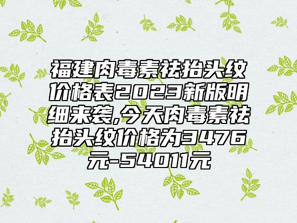 福建肉毒素祛抬头纹价格表2023新版明细来袭,今天肉毒素祛抬头纹价格为3476元-54011元