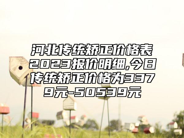 河北传统矫正价格表2023报价明细,今日传统矫正价格为3379元-50539元