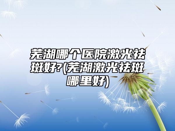 芜湖哪个医院激光祛斑好?(芜湖激光祛斑哪里好)