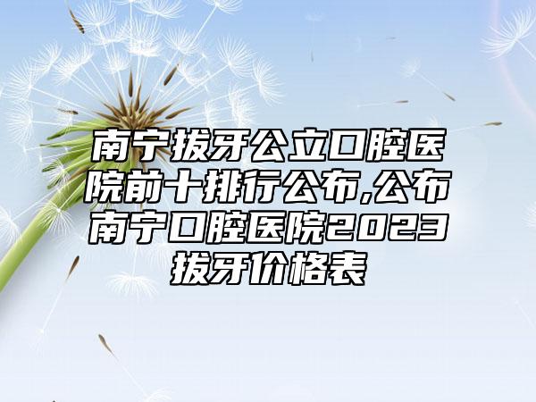 南宁拔牙公立口腔医院前十排行公布,公布南宁口腔医院2023拔牙价格表