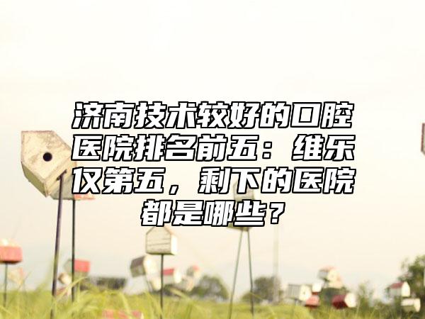 济南技术较好的口腔医院排名前五：维乐仅第五，剩下的医院都是哪些？