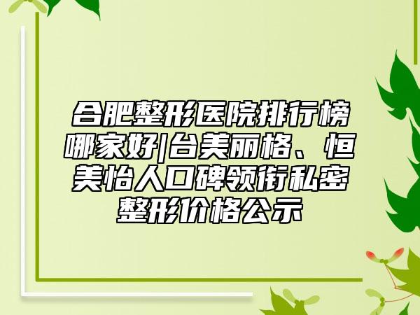 合肥整形医院排行榜哪家好|台美丽格、恒美怡人口碑领衔私密整形价格公示