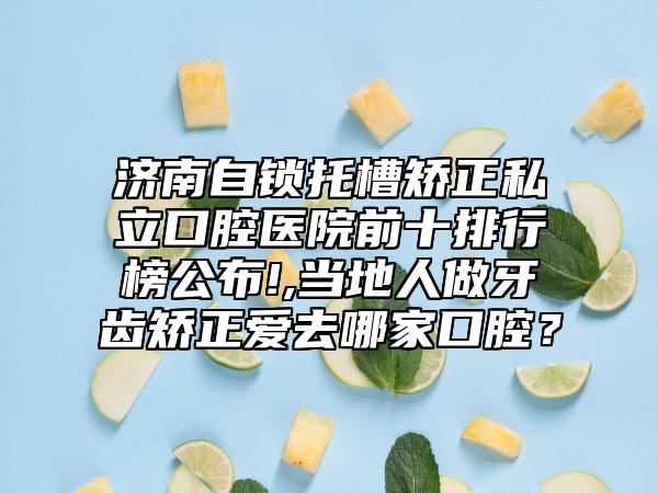 济南自锁托槽矫正私立口腔医院前十排行榜公布!,当地人做牙齿矫正爱去哪家口腔？