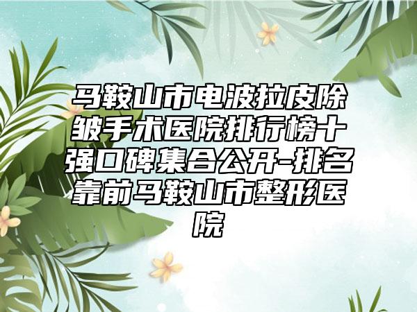 马鞍山市电波拉皮除皱手术医院排行榜十强口碑集合公开-排名靠前马鞍山市整形医院