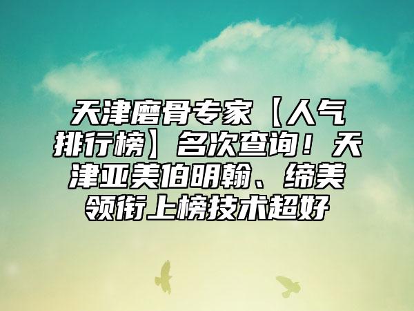 天津磨骨专家【人气排行榜】名次查询！天津亚美伯明翰、缔美领衔上榜技术超好