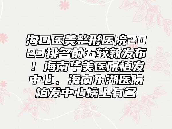 海口医美整形医院2023排名前五较新发布！海南华美医院植发中心、海南东湖医院植发中心榜上有名