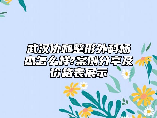 武汉协和整形外科杨杰怎么样?案例分享及价格表展示