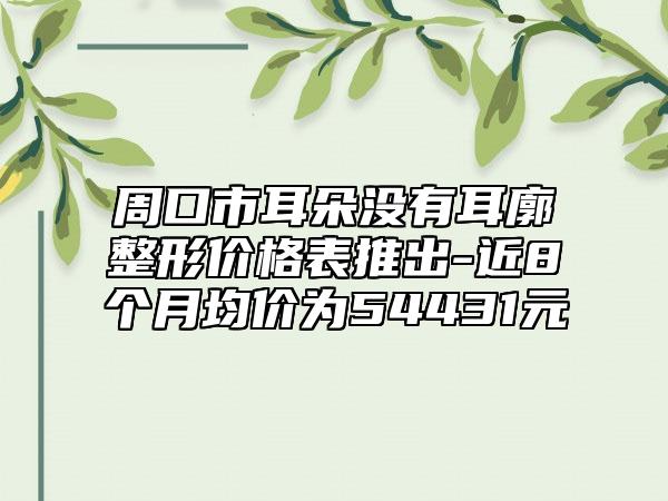 周口市耳朵没有耳廓整形价格表推出-近8个月均价为54431元