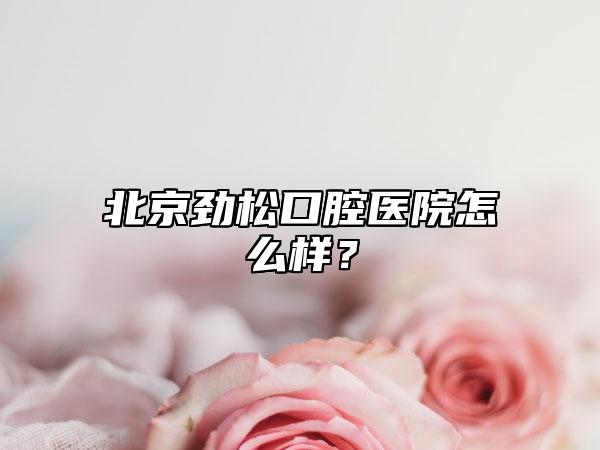 北京劲松口腔医院怎么样？