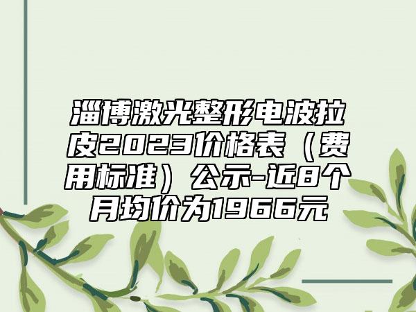 淄博激光整形电波拉皮2023价格表（费用标准）公示-近8个月均价为1966元