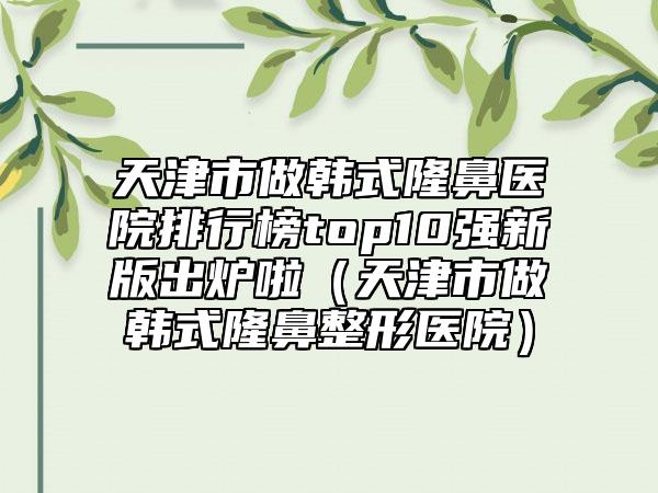 天津市做韩式隆鼻医院排行榜top10强新版出炉啦（天津市做韩式隆鼻整形医院）