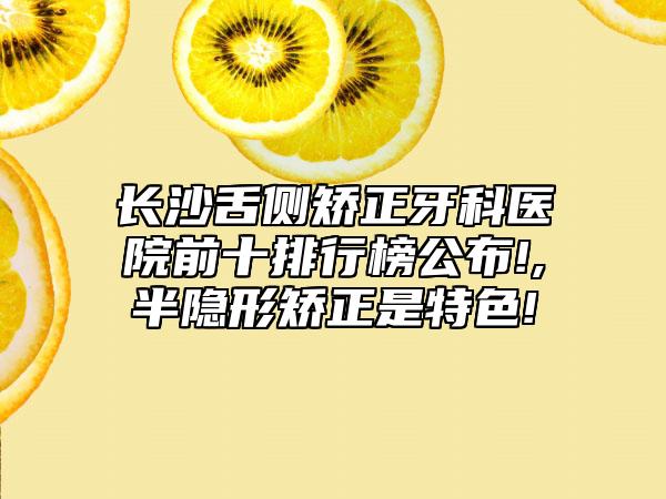 长沙舌侧矫正牙科医院前十排行榜公布!,半隐形矫正是特色!