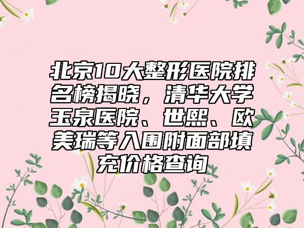 北京10大整形医院排名榜揭晓，清华大学玉泉医院、世熙、欧美瑞等入围附面部填充价格查询