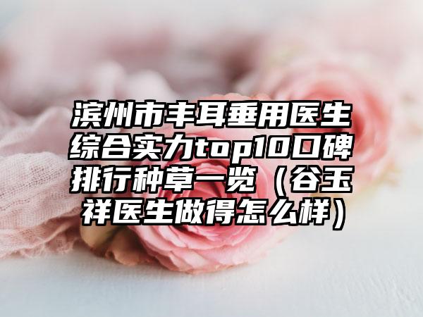 滨州市丰耳垂用医生综合实力top10口碑排行种草一览（谷玉祥医生做得怎么样）