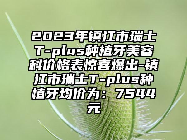 2023年镇江市瑞士T-plus种植牙美容科价格表惊喜爆出-镇江市瑞士T-plus种植牙均价为：7544元