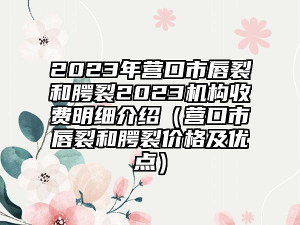 2023年营口市唇裂和腭裂2023机构收费明细介绍（营口市唇裂和腭裂价格及优点）