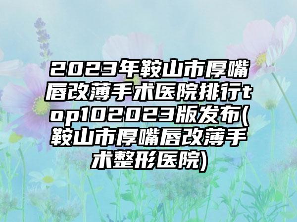 2023年鞍山市厚嘴唇改薄手术医院排行top102023版发布(鞍山市厚嘴唇改薄手术整形医院)