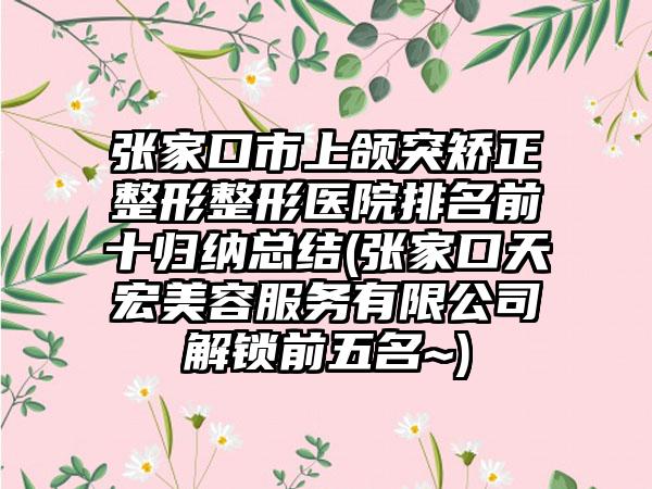 张家口市上颌突矫正整形整形医院排名前十归纳总结(张家口天宏美容服务有限公司解锁前五名~)