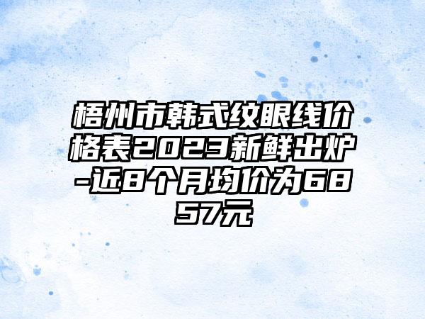 梧州市韩式纹眼线价格表2023新鲜出炉-近8个月均价为6857元