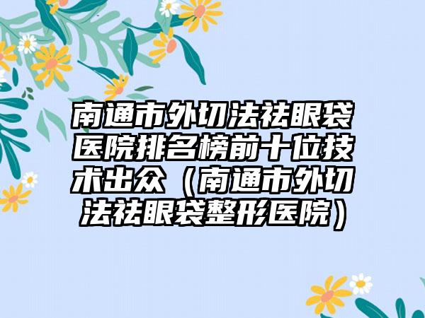 南通市外切法祛眼袋医院排名榜前十位技术出众（南通市外切法祛眼袋整形医院）