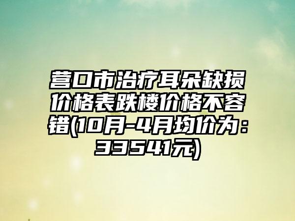 营口市治疗耳朵缺损价格表跌楼价格不容错(10月-4月均价为：33541元)