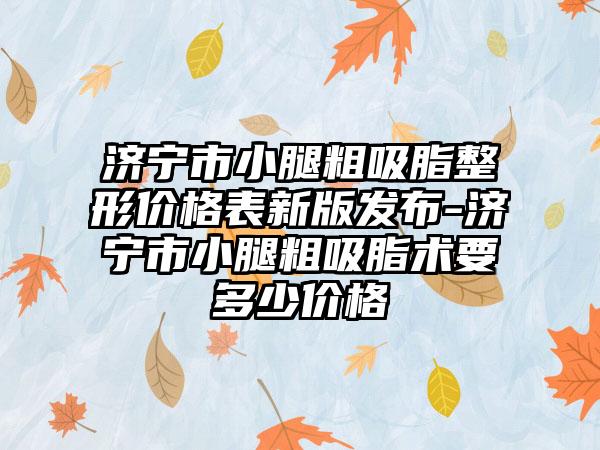 济宁市小腿粗吸脂整形价格表新版发布-济宁市小腿粗吸脂术要多少价格