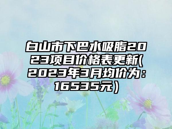 白山市下巴水吸脂2023项目价格表更新(2023年3月均价为：16535元）