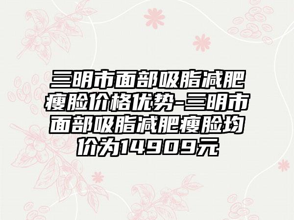 三明市面部吸脂减肥瘦脸价格优势-三明市面部吸脂减肥瘦脸均价为14909元