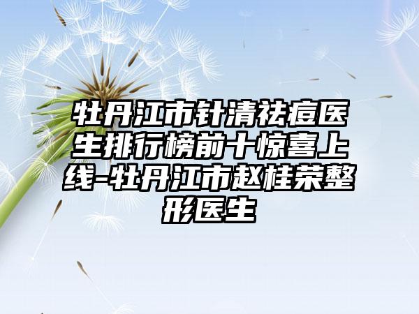 牡丹江市针清祛痘医生排行榜前十惊喜上线-牡丹江市赵桂荣整形医生