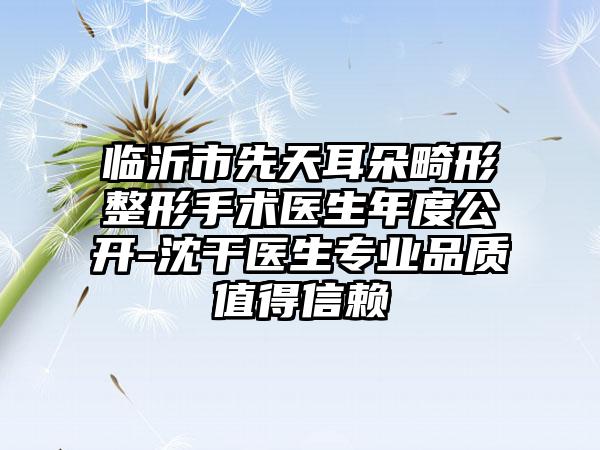 临沂市先天耳朵畸形整形手术医生年度公开-沈干医生专业品质值得信赖