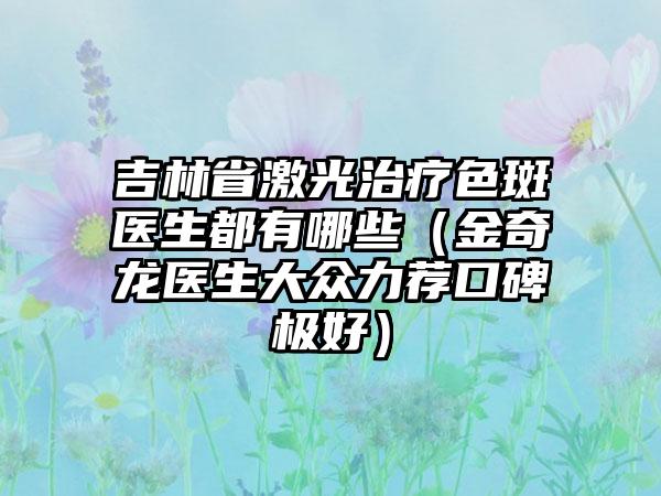 吉林省激光治疗色斑医生都有哪些（金奇龙医生大众力荐口碑极好）